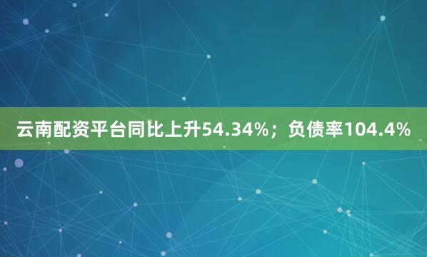 云南配资平台同比上升54.34%；负债率104.4%