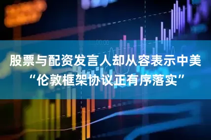 股票与配资发言人却从容表示中美“伦敦框架协议正有序落实”