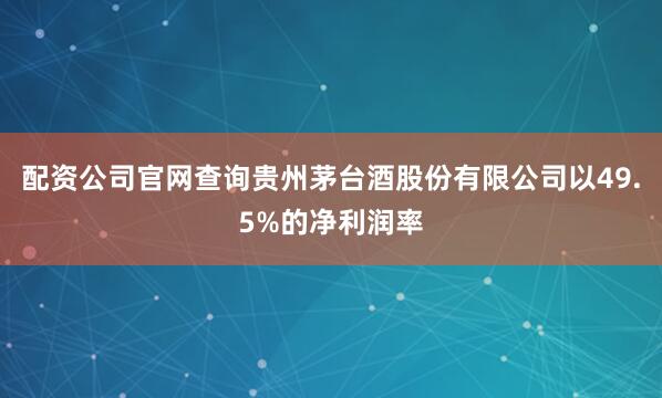 配资公司官网查询贵州茅台酒股份有限公司以49.5%的净利润率