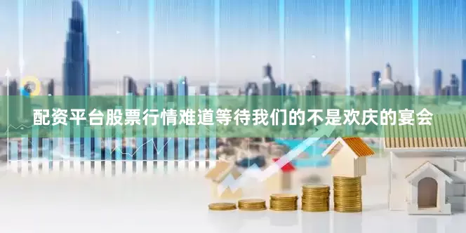配资平台股票行情难道等待我们的不是欢庆的宴会